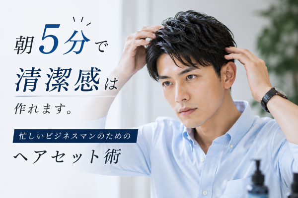 朝5分で清潔感は作れます。忙しいビジネスマンのためのヘアセット術